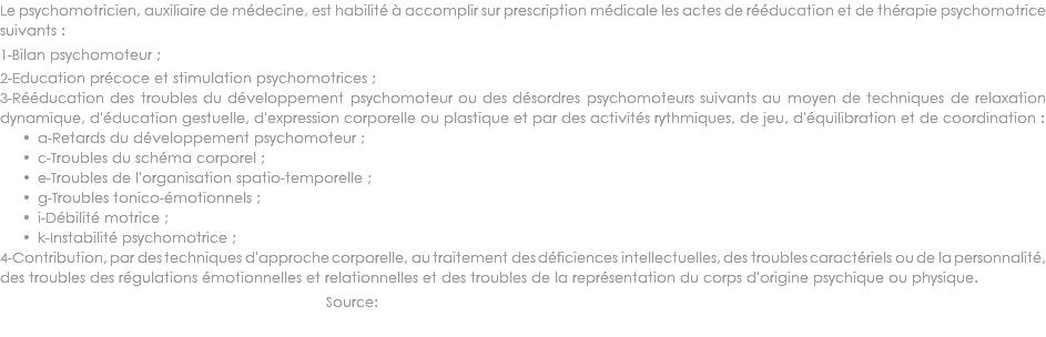 Le psychomotricien, auxiliaire de médecine, est habilité à accomplir sur prescription médicale les actes de rééducation et de thérapie psychomotrice suivants :
1-Bilan psychomoteur ; 2-Education précoce et stimulation psychomotrices ; 3-Rééducation des troubles du développement psychomoteur ou des désordres psychomoteurs suivants au moyen de techniques de relaxation dynamique, d'éducation gestuelle, d'expression corporelle ou plastique et par des activités rythmiques, de jeu, d'équilibration et de coordination :
a-Retards du développement psychomoteur ; c-Troubles du schéma corporel ; e-Troubles de l'organisation spatio-temporelle ; g-Troubles tonico-émotionnels ; i-Débilité motrice ; k-Instabilité psychomotrice ; 4-Contribution, par des techniques d'approche corporelle, au traitement des déficiences intellectuelles, des troubles caractériels ou de la personnalité, des troubles des régulations émotionnelles et relationnelles et des troubles de la représentation du corps d'origine psychique ou physique.
Source: