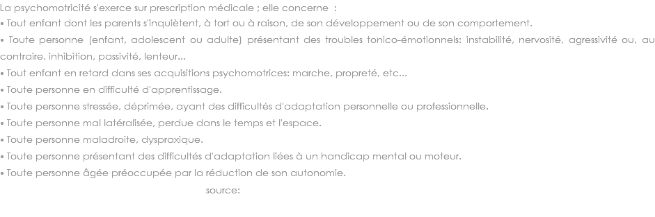 La psychomotricité s'exerce sur prescription médicale ; elle concerne :
⦁ Tout enfant dont les parents s'inquiètent, à tort ou à raison, de son développement ou de son comportement. ⦁ Toute personne (enfant, adolescent ou adulte) présentant des troubles tonico-émotionnels: instabilité, nervosité, agressivité ou, au contraire, inhibition, passivité, lenteur... ⦁ Tout enfant en retard dans ses acquisitions psychomotrices: marche, propreté, etc... ⦁ Toute personne en difficulté d'apprentissage. ⦁ Toute personne stressée, déprimée, ayant des difficultés d'adaptation personnelle ou professionnelle. ⦁ Toute personne mal latéralisée, perdue dans le temps et l'espace. ⦁ Toute personne maladroite, dyspraxique. ⦁ Toute personne présentant des difficultés d'adaptation liées à un handicap mental ou moteur. ⦁ Toute personne âgée préoccupée par la réduction de son autonomie. source: