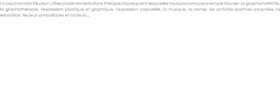 La psychomotricité peut utiliser plusieurs médiations thérapeutiques parmi lesquelles nous pouvons par exemple trouver : la graphomotricité, la graphothérapie, l'expression plastique et graphique, l'expression corporelle, la musique, la danse, les activités sportives adaptées, la relaxation, les jeux symboliques et moteurs...
