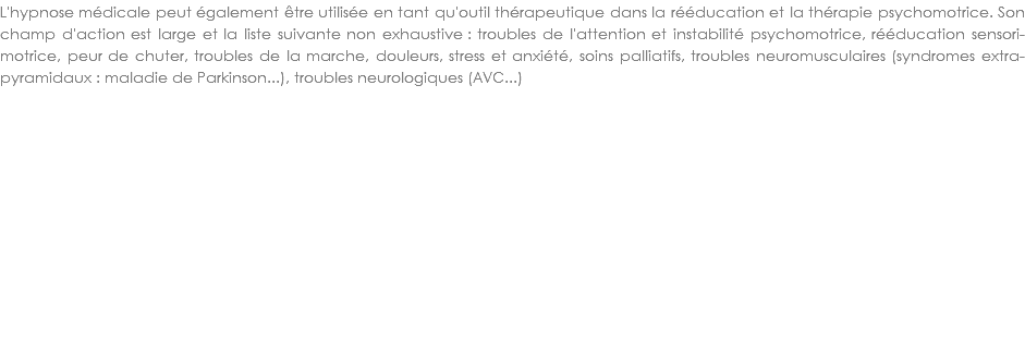 L'hypnose médicale peut également être utilisée en tant qu'outil thérapeutique dans la rééducation et la thérapie psychomotrice. Son champ d'action est large et la liste suivante non exhaustive : troubles de l'attention et instabilité psychomotrice, rééducation sensori-motrice, peur de chuter, troubles de la marche, douleurs, stress et anxiété, soins palliatifs, troubles neuromusculaires (syndromes extra-pyramidaux : maladie de Parkinson...), troubles neurologiques (AVC...)
