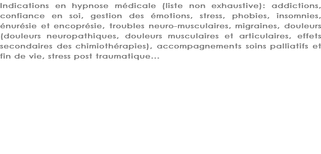 Indications en hypnose médicale (liste non exhaustive): addictions, confiance en soi, gestion des émotions, stress, phobies, insomnies, énurésie et encoprésie, troubles neuro-musculaires, migraines, douleurs (douleurs neuropathiques, douleurs musculaires et articulaires, effets secondaires des chimiothérapies), accompagnements soins palliatifs et fin de vie, stress post traumatique...