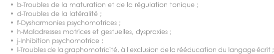 b-Troubles de la maturation et de la régulation tonique ;
d-Troubles de la latéralité ;
f-Dysharmonies psychomotrices ;
h-Maladresses motrices et gestuelles, dyspraxies ;
j-Inhibition psychomotrice ;
l-Troubles de la graphomotricité, à l'exclusion de la rééducation du langage écrit ;